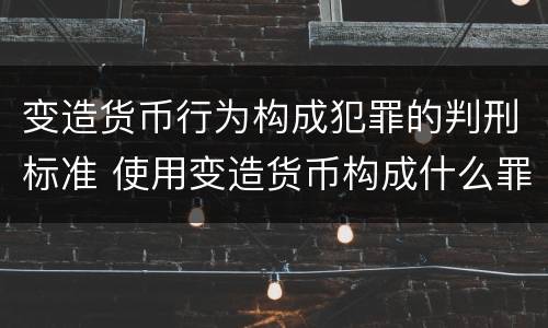 变造货币行为构成犯罪的判刑标准 使用变造货币构成什么罪
