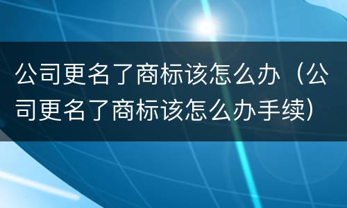 公司更名了商标该怎么办（公司更名了商标该怎么办手续）