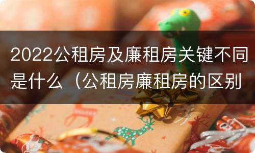 2022公租房及廉租房关键不同是什么（公租房廉租房的区别有哪些）