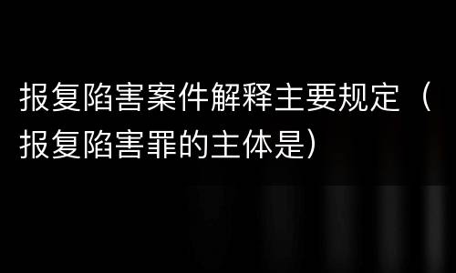 报复陷害案件解释主要规定（报复陷害罪的主体是）
