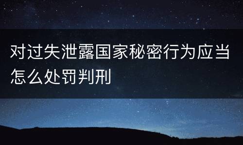 对过失泄露国家秘密行为应当怎么处罚判刑