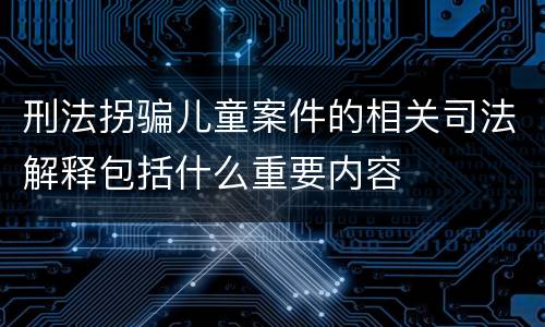 刑法拐骗儿童案件的相关司法解释包括什么重要内容
