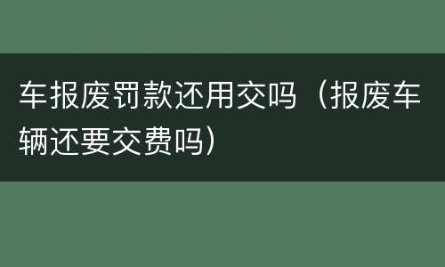 车报废罚款还用交吗（报废车辆还要交费吗）