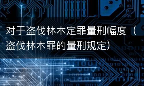 对于盗伐林木定罪量刑幅度（盗伐林木罪的量刑规定）