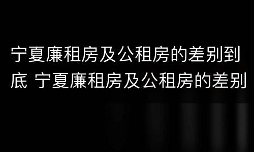 宁夏廉租房及公租房的差别到底 宁夏廉租房及公租房的差别到底有多大
