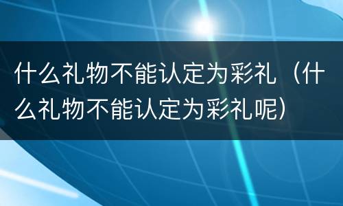 什么礼物不能认定为彩礼（什么礼物不能认定为彩礼呢）
