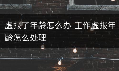 虚报了年龄怎么办 工作虚报年龄怎么处理