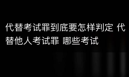 代替考试罪到底要怎样判定 代替他人考试罪 哪些考试