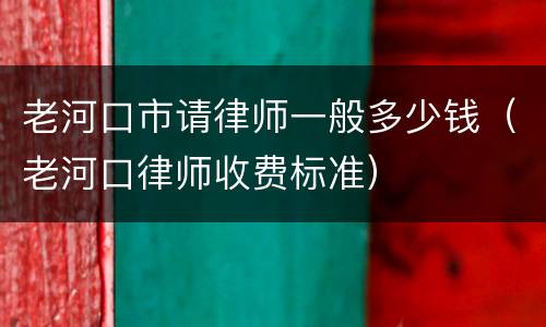老河口市请律师一般多少钱（老河口律师收费标准）