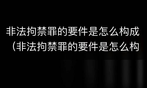 非法拘禁罪的要件是怎么构成（非法拘禁罪的要件是怎么构成犯罪的）