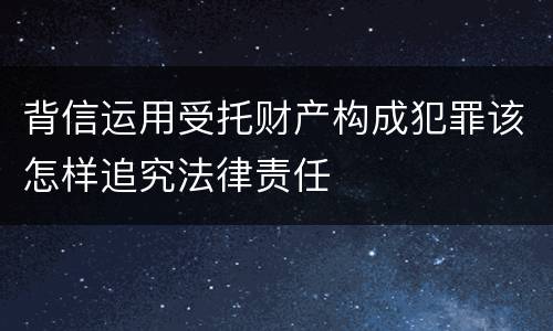 背信运用受托财产构成犯罪该怎样追究法律责任