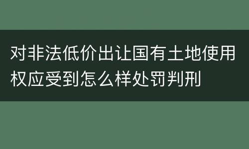 对非法低价出让国有土地使用权应受到怎么样处罚判刑