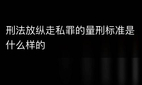 刑法放纵走私罪的量刑标准是什么样的