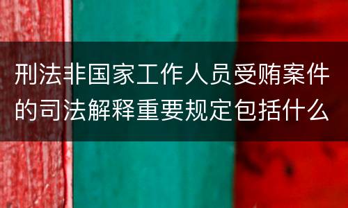 刑法非国家工作人员受贿案件的司法解释重要规定包括什么