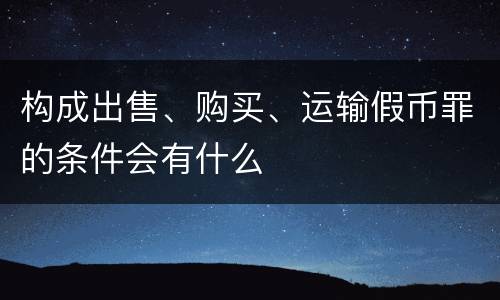 构成出售、购买、运输假币罪的条件会有什么