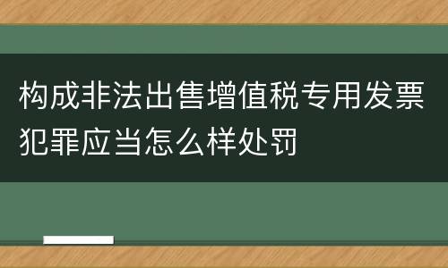 构成非法出售增值税专用发票犯罪应当怎么样处罚