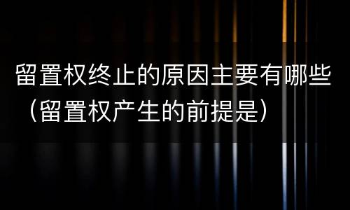留置权终止的原因主要有哪些（留置权产生的前提是）