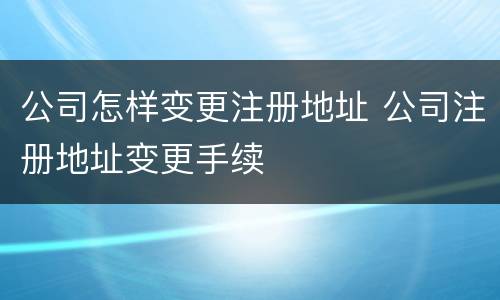 公司怎样变更注册地址 公司注册地址变更手续