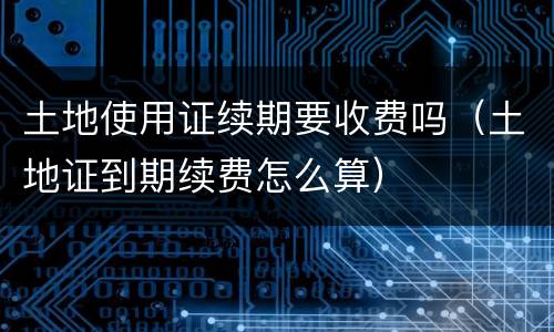 土地使用证续期要收费吗（土地证到期续费怎么算）