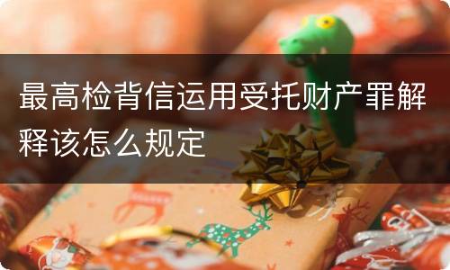 最高检背信运用受托财产罪解释该怎么规定