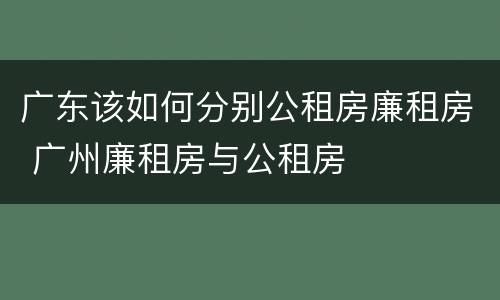 广东该如何分别公租房廉租房 广州廉租房与公租房