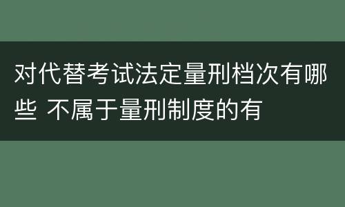 对代替考试法定量刑档次有哪些 不属于量刑制度的有