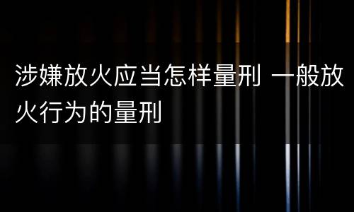 涉嫌放火应当怎样量刑 一般放火行为的量刑