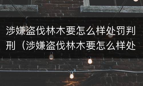 涉嫌盗伐林木要怎么样处罚判刑（涉嫌盗伐林木要怎么样处罚判刑多久）