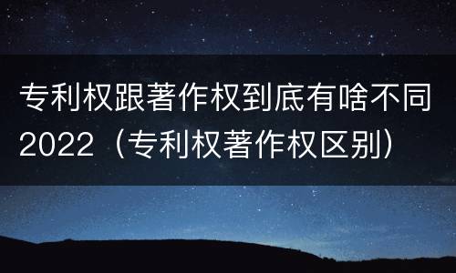 专利权跟著作权到底有啥不同2022（专利权著作权区别）