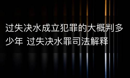 过失决水成立犯罪的大概判多少年 过失决水罪司法解释
