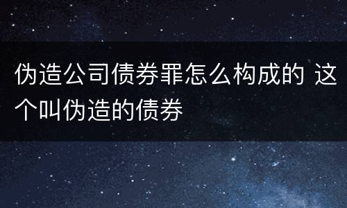 伪造公司债券罪怎么构成的 这个叫伪造的债券
