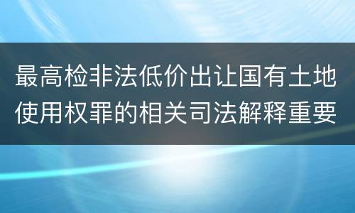 最高检非法低价出让国有土地使用权罪的相关司法解释重要规定有哪些