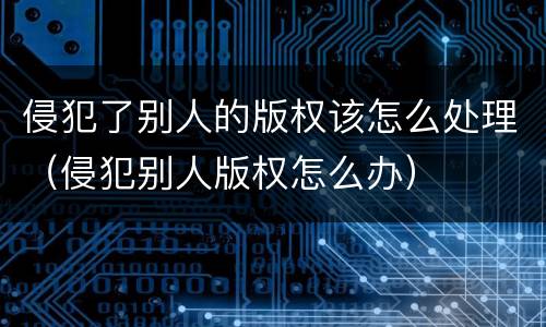 侵犯了别人的版权该怎么处理（侵犯别人版权怎么办）