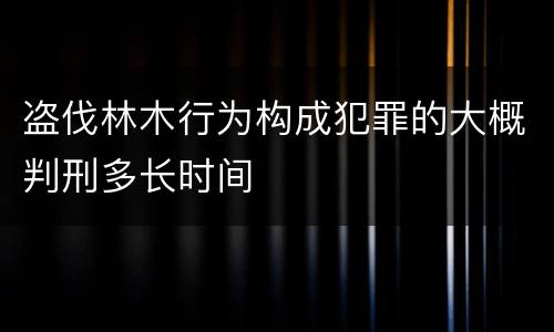 盗伐林木行为构成犯罪的大概判刑多长时间