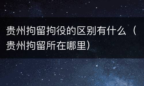 贵州拘留拘役的区别有什么（贵州拘留所在哪里）