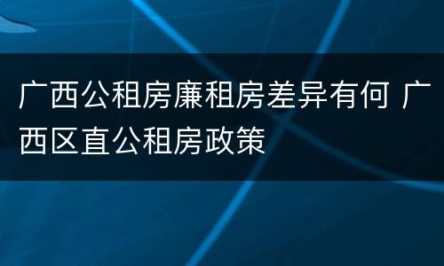 广西公租房廉租房差异有何 广西区直公租房政策