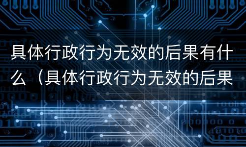 具体行政行为无效的后果有什么（具体行政行为无效的后果有什么影响）