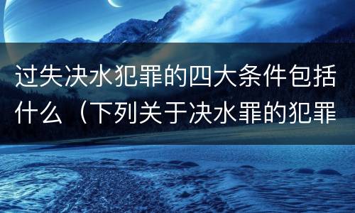 过失决水犯罪的四大条件包括什么（下列关于决水罪的犯罪构成）
