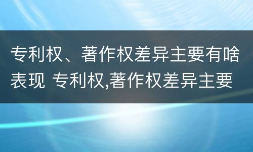专利权、著作权差异主要有啥表现 专利权,著作权差异主要有啥表现呢