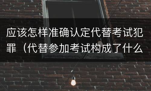 应该怎样准确认定代替考试犯罪（代替参加考试构成了什么犯罪）