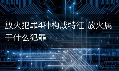 放火犯罪4种构成特征 放火属于什么犯罪