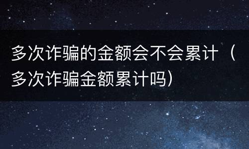 多次诈骗的金额会不会累计（多次诈骗金额累计吗）