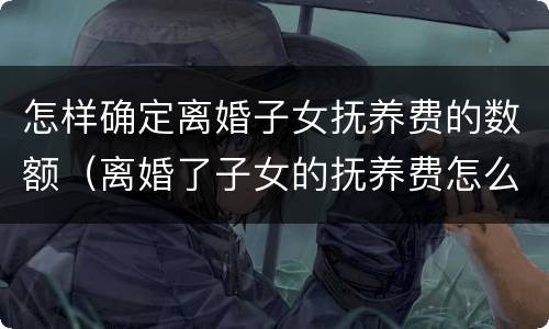 怎样确定离婚子女抚养费的数额（离婚了子女的抚养费怎么算）