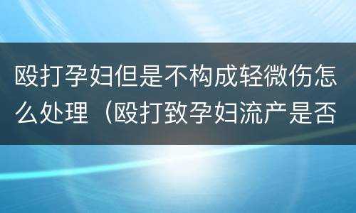 殴打孕妇但是不构成轻微伤怎么处理（殴打致孕妇流产是否构成轻伤）