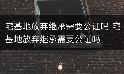 宅基地放弃继承需要公证吗 宅基地放弃继承需要公证吗