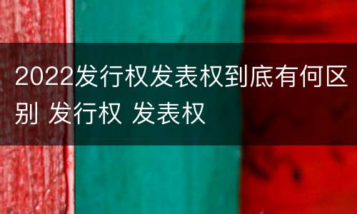 2022发行权发表权到底有何区别 发行权 发表权