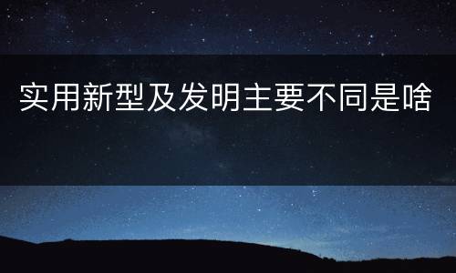 实用新型及发明主要不同是啥