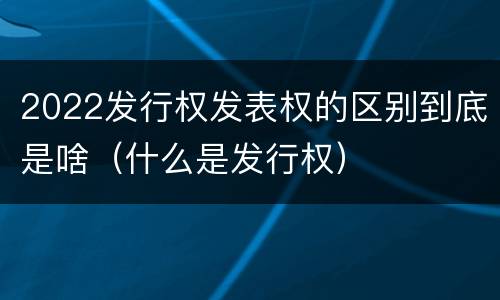 2022发行权发表权的区别到底是啥（什么是发行权）