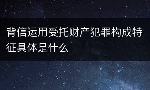 背信运用受托财产犯罪构成特征具体是什么