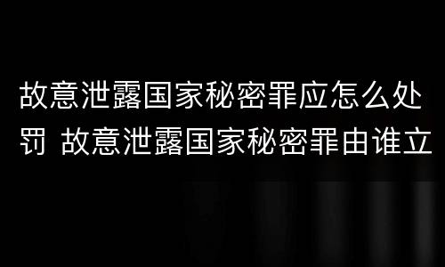 故意泄露国家秘密罪应怎么处罚 故意泄露国家秘密罪由谁立案